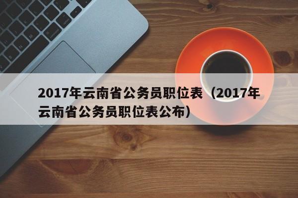 2017年云南省公务员职位表（2017年云南省公务员职位表公布）