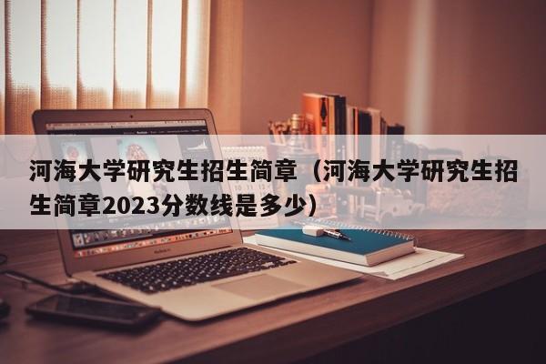 河海大学研究生招生简章（河海大学研究生招生简章2023分数线是多少）