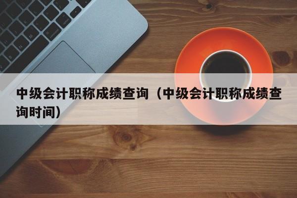 中级会计职称成绩查询（中级会计职称成绩查询时间）