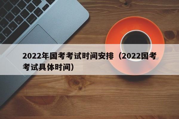 2022年国考考试时间安排（2022国考考试具体时间）