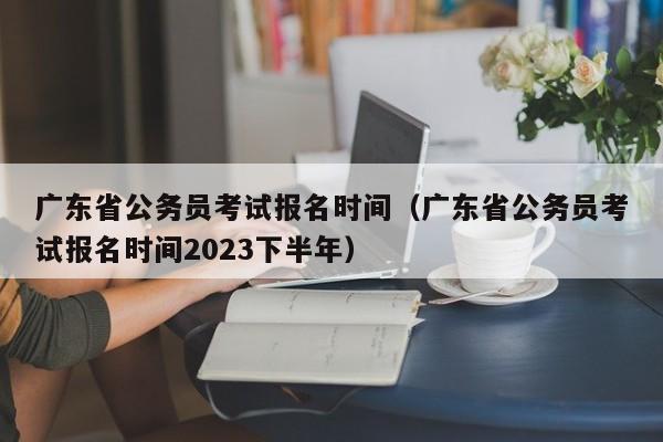 广东省公务员考试报名时间（广东省公务员考试报名时间2023下半年）