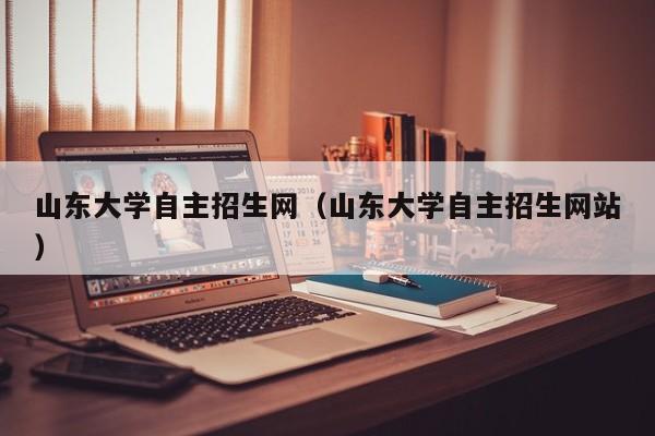 山东大学自主招生网（山东大学自主招生网站）