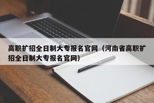 高职扩招全日制大专报名官网（河南省高职扩招全日制大专报名官网）