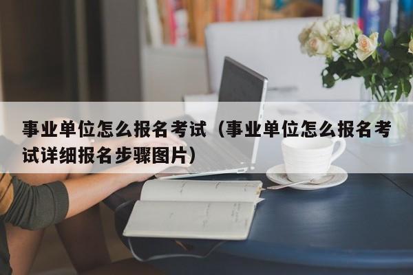 事业单位怎么报名考试（事业单位怎么报名考试详细报名步骤图片）