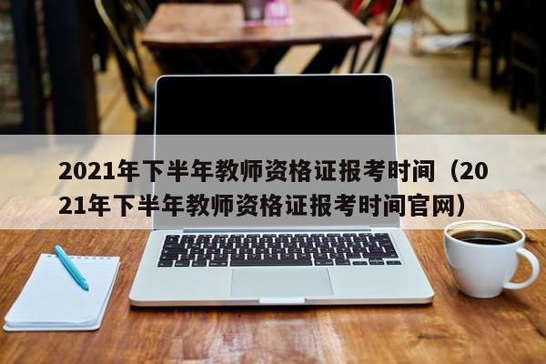 2021年下半年教师资格证报考时间（2021年下半年教师资格证报考时间官网）