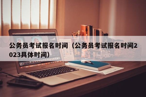 公务员考试报名时间（公务员考试报名时间2023具体时间）