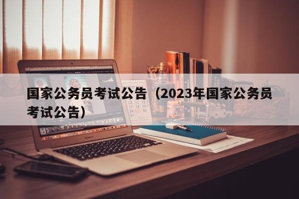 国家公务员考试公告（2023年国家公务员考试公告）