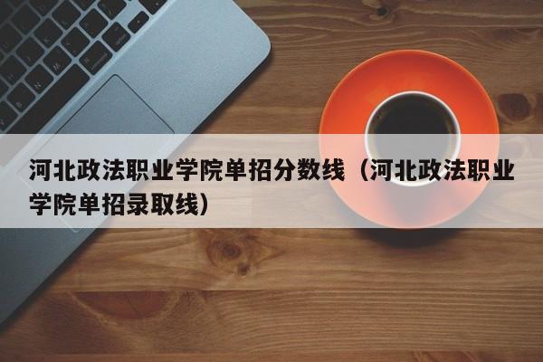 河北政法职业学院单招分数线（河北政法职业学院单招录取线）