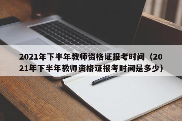 2021年下半年教师资格证报考时间（2021年下半年教师资格证报考时间是多少）