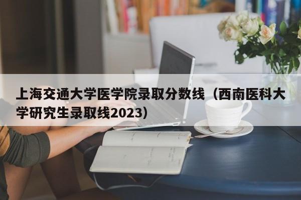 上海交通大学医学院录取分数线（西南医科大学研究生录取线2023）