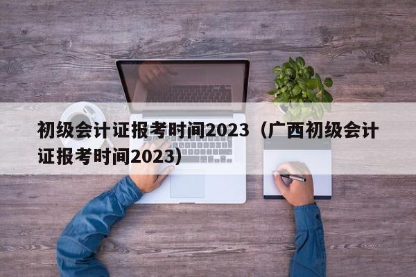 初级会计证报考时间2023（广西初级会计证报考时间2023）