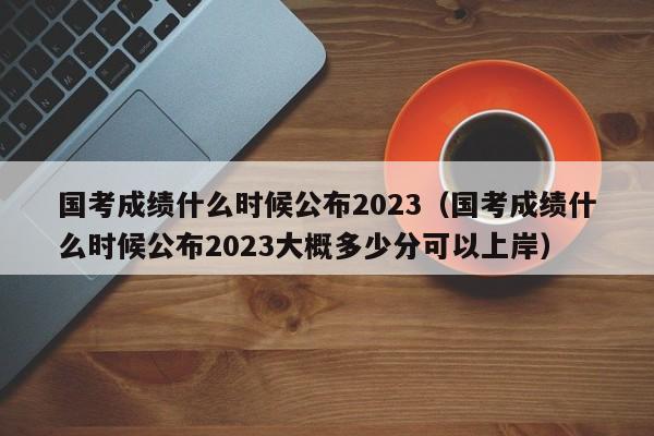 国考成绩什么时候公布2023（国考成绩什么时候公布2023大概多少分可以上岸）