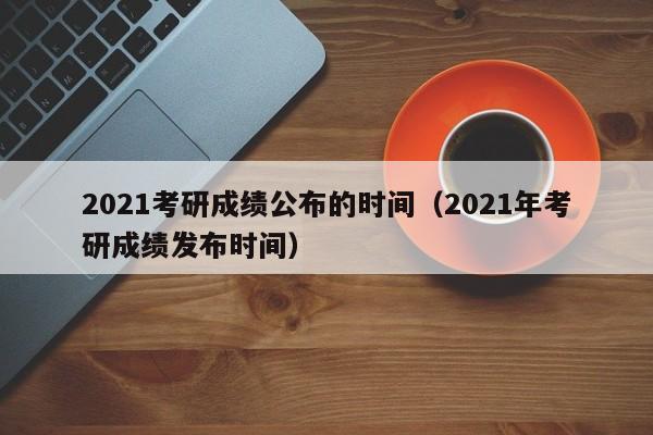 2021考研成绩公布的时间（2021年考研成绩发布时间）