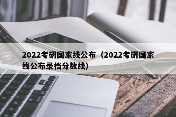 2022考研国家线公布（2022考研国家线公布录档分数线）