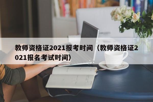 教师资格证2021报考时间（教师资格证2021报名考试时间）