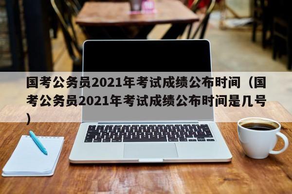 国考公务员2021年考试成绩公布时间（国考公务员2021年考试成绩公布时间是几号）