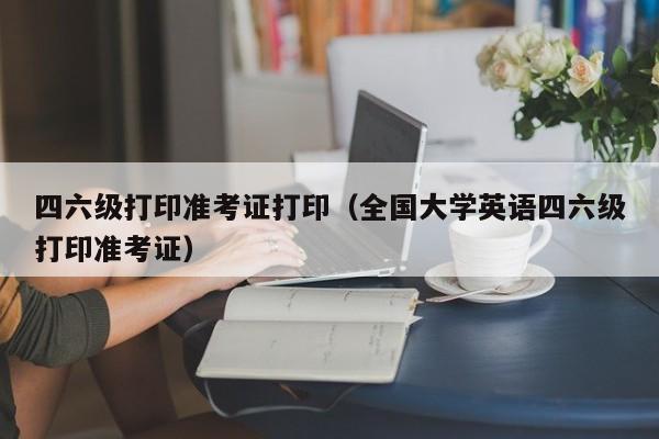 四六级打印准考证打印（全国大学英语四六级打印准考证）