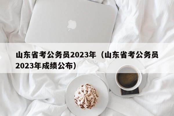 山东省考公务员2023年（山东省考公务员2023年成绩公布）