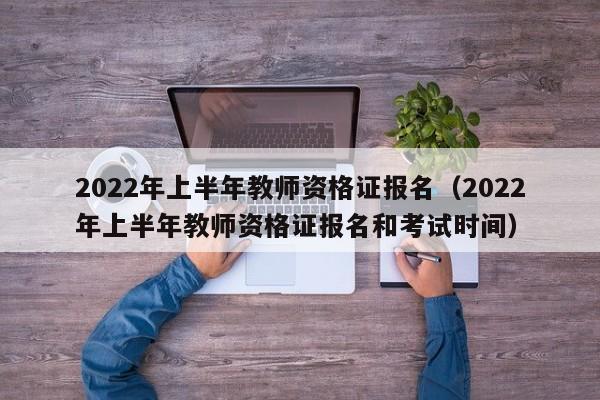 2022年上半年教师资格证报名（2022年上半年教师资格证报名和考试时间）