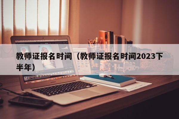 教师证报名时间（教师证报名时间2023下半年）