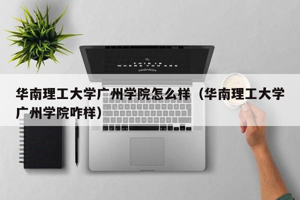 华南理工大学广州学院怎么样（华南理工大学广州学院咋样）