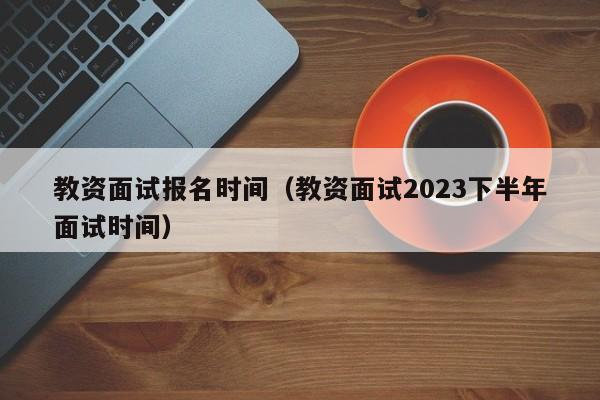 教资面试报名时间（教资面试2023下半年面试时间）