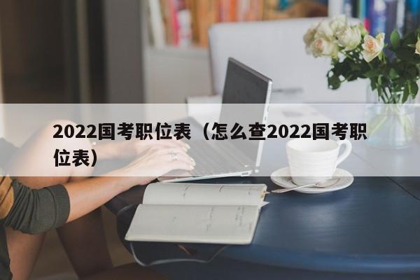 2022国考职位表（怎么查2022国考职位表）