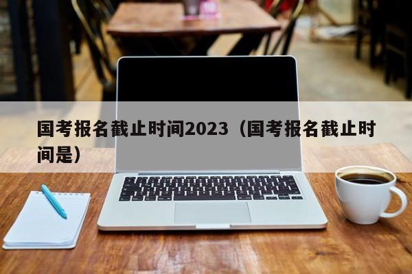 国考报名截止时间2023（国考报名截止时间是）