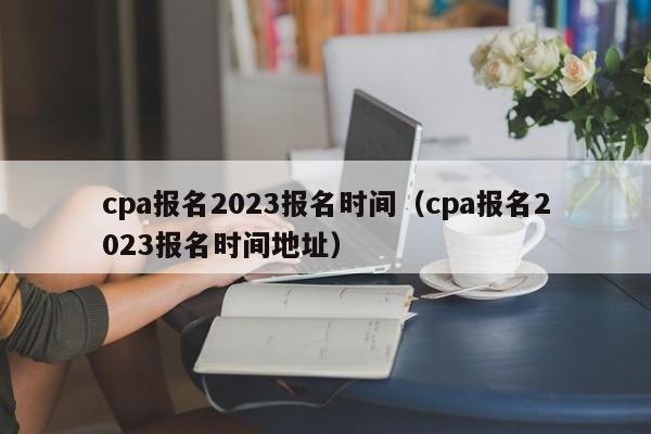 cpa报名2023报名时间（cpa报名2023报名时间地址）