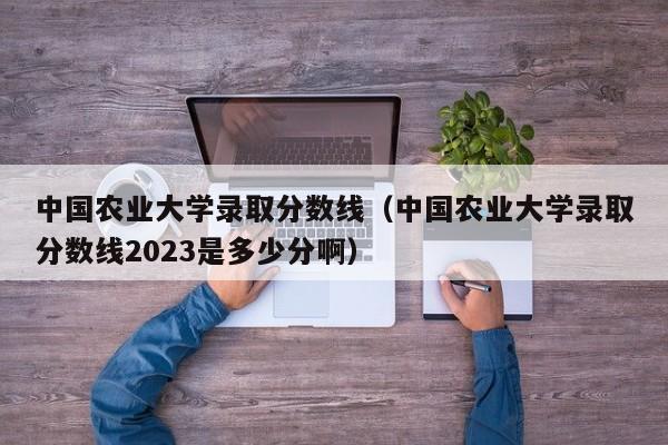 中国农业大学录取分数线（中国农业大学录取分数线2023是多少分啊）