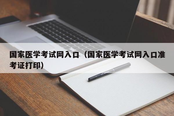 国家医学考试网入口（国家医学考试网入口准考证打印）