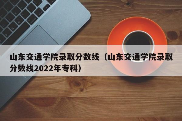 山东交通学院录取分数线（山东交通学院录取分数线2022年专科）