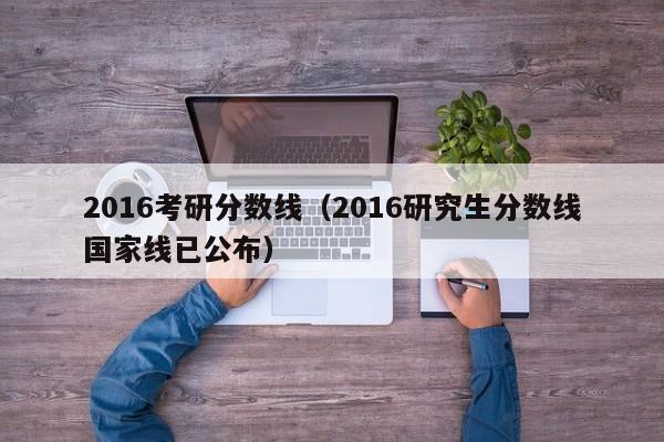 2016考研分数线（2016研究生分数线国家线已公布）