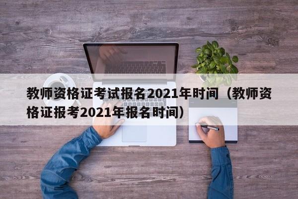 教师资格证考试报名2021年时间（教师资格证报考2021年报名时间）