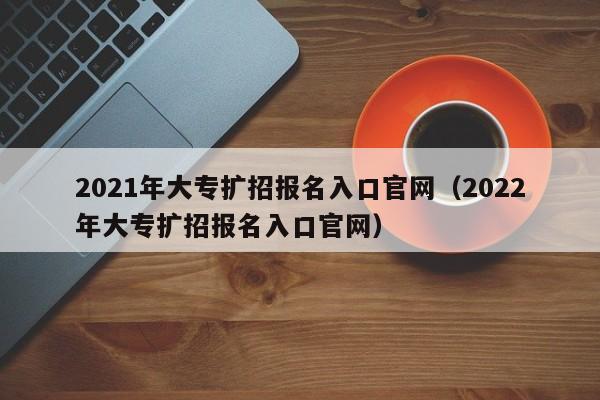 2021年大专扩招报名入口官网（2022年大专扩招报名入口官网）