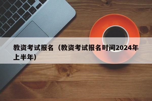 教资考试报名（教资考试报名时间2024年上半年）