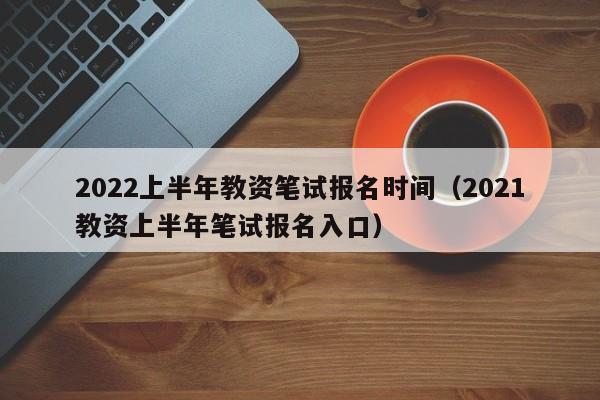 2022上半年教资笔试报名时间（2021教资上半年笔试报名入口）