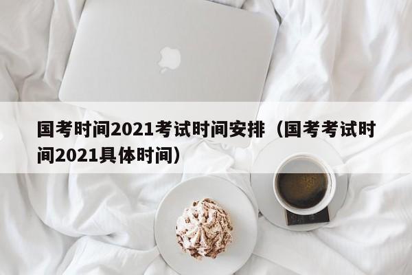 国考时间2021考试时间安排（国考考试时间2021具体时间）