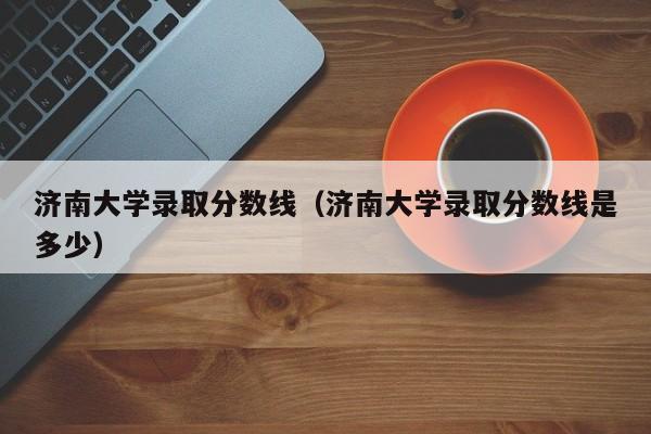 济南大学录取分数线（济南大学录取分数线是多少）