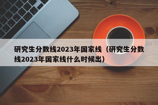 研究生分数线2023年国家线（研究生分数线2023年国家线什么时候出）