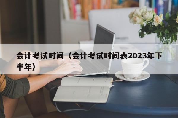 会计考试时间（会计考试时间表2023年下半年）