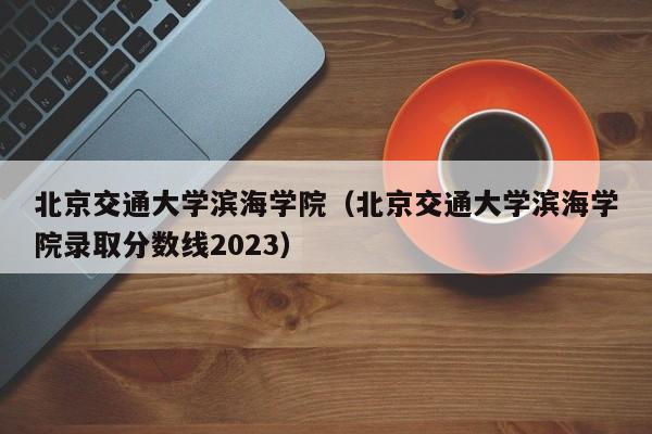 北京交通大学滨海学院（北京交通大学滨海学院录取分数线2023）