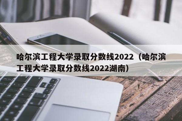 哈尔滨工程大学录取分数线2022（哈尔滨工程大学录取分数线2022湖南）