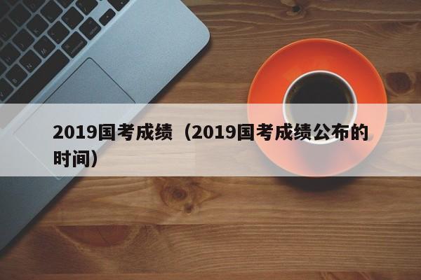 2019国考成绩（2019国考成绩公布的时间）