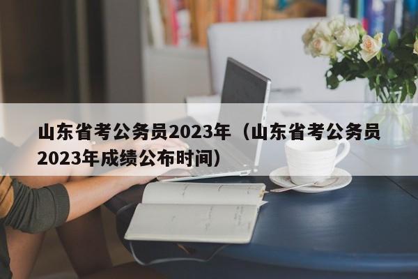 山东省考公务员2023年（山东省考公务员2023年成绩公布时间）