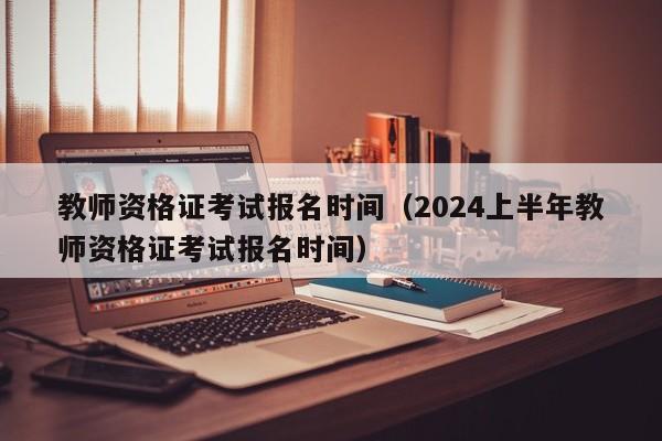 教师资格证考试报名时间（2024上半年教师资格证考试报名时间）