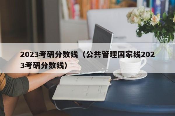 2023考研分数线（公共管理国家线2023考研分数线）