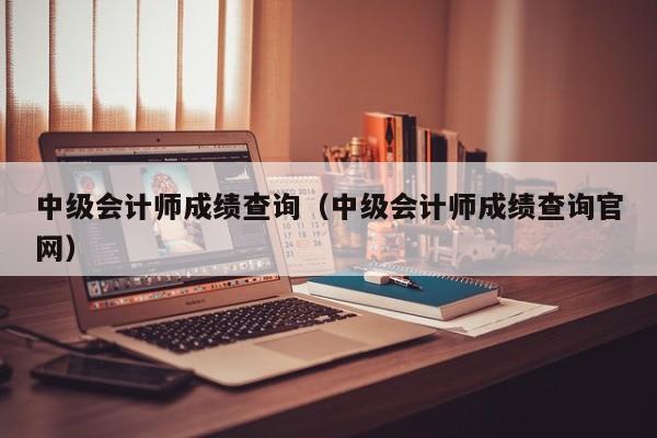 中级会计师成绩查询（中级会计师成绩查询官网）