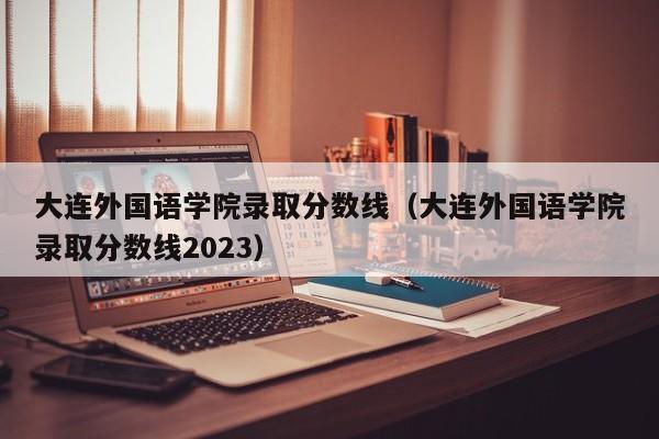 大连外国语学院录取分数线（大连外国语学院录取分数线2023）