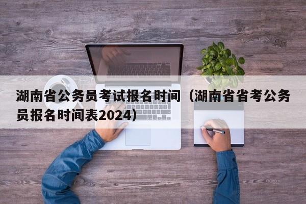 湖南省公务员考试报名时间（湖南省省考公务员报名时间表2024）